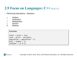 Copyright © 2022, 2016, 2013, 2010 Pearson Education, Inc. All Rights Reserved
2.9 Focus on Languages: C++ (8 of 11)
• Performing Calculations – Operators
+ Addition
- Subtraction
* Multiplication
/ Division
% Modulus
Examples:
total = price + tax;
sale = price - discount;
population = population * 2;
half = number / 2;
leftOver = 17 % 3;
 