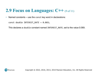 Copyright © 2022, 2016, 2013, 2010 Pearson Education, Inc. All Rights Reserved
2.9 Focus on Languages: C++ (9 of 11)
• Named constants – use the const key word in declarations:
const double INTEREST_RATE = 0.069;
This declares a double constant named INTEREST_RATE, set to the value 0.069.
 