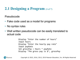 Copyright © 2022, 2016, 2013, 2010 Pearson Education, Inc. All Rights Reserved
2.1 Designing a Program (4 of 7)
Pseudocode
• Fake code used as a model for programs
• No syntax rules
• Well written pseudocode can be easily translated to
actual code
Display "Enter the number of hours"
Input hours
Display "Enter the hourly pay rate"
Input payRate
Set grossPay = hours * payRate
Display "The gross pay is $", grossPay
 