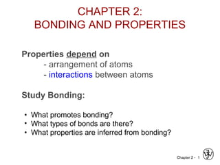 Chapter 2 - 1
Properties depend on
- arrangement of atoms
- interactions between atoms
Study Bonding:
• What promotes bonding?
• What types of bonds are there?
• What properties are inferred from bonding?
CHAPTER 2:
BONDING AND PROPERTIES
 
