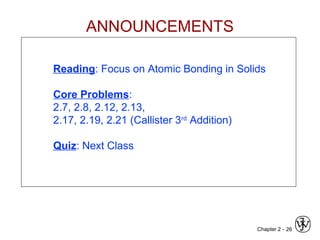 Chapter 2 - 26
Reading: Focus on Atomic Bonding in Solids
Core Problems:
2.7, 2.8, 2.12, 2.13,
2.17, 2.19, 2.21 (Callister 3rd
Addition)
Quiz: Next Class
ANNOUNCEMENTS
 
