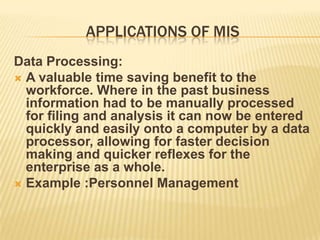APPLICATIONS OF MIS
Data Processing:
 A valuable time saving benefit to the
  workforce. Where in the past business
  information had to be manually processed
  for filing and analysis it can now be entered
  quickly and easily onto a computer by a data
  processor, allowing for faster decision
  making and quicker reflexes for the
  enterprise as a whole.
 Example :Personnel Management
 