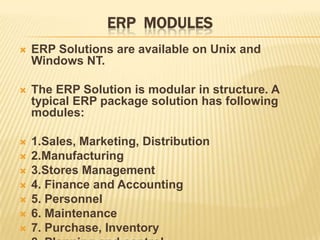 ERP MODULES
   ERP Solutions are available on Unix and
    Windows NT.

   The ERP Solution is modular in structure. A
    typical ERP package solution has following
    modules:

   1.Sales, Marketing, Distribution
   2.Manufacturing
   3.Stores Management
   4. Finance and Accounting
   5. Personnel
   6. Maintenance
   7. Purchase, Inventory
 