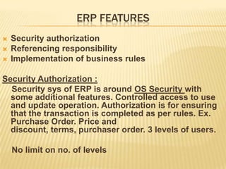 ERP FEATURES
   Security authorization
   Referencing responsibility
   Implementation of business rules

Security Authorization :
  Security sys of ERP is around OS Security with
  some additional features. Controlled access to use
  and update operation. Authorization is for ensuring
  that the transaction is completed as per rules. Ex.
  Purchase Order. Price and
  discount, terms, purchaser order. 3 levels of users.

    No limit on no. of levels
 