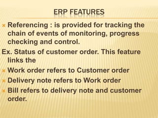 ERP FEATURES
 Referencing : is provided for tracking the
  chain of events of monitoring, progress
  checking and control.
Ex. Status of customer order. This feature
  links the
 Work order refers to Customer order

 Delivery note refers to Work order

 Bill refers to delivery note and customer
  order.
 