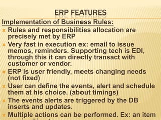 ERP FEATURES
Implementation of Business Rules:
 Rules and responsibilities allocation are
  precisely met by ERP
 Very fast in execution ex: email to issue
  memos, reminders. Supporting tech is EDI,
  through this it can directly transact with
  customer or vendor.
 ERP is user friendly, meets changing needs
  (not fixed)
 User can define the events, alert and schedule
  them at his choice. (about timings)
 The events alerts are triggered by the DB
  inserts and updates.
 Multiple actions can be performed. Ex: an item
 