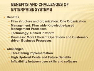 BENEFITS AND CHALLENGES OF
       ENTERPRISE SYSTEMS
   Benefits
      Firm structure and organization: One Organization
      Management: Firm wide Knowledge-based
       Management Processes
      Technology: Unified Platform
      Business: More Efficient Operations and Customer-
       driven Business Processes

   Challenges
      Threatening Implementation
      High Up-front Costs and Future Benefits
      Inflexibility between user skills and software

                                                           21
 