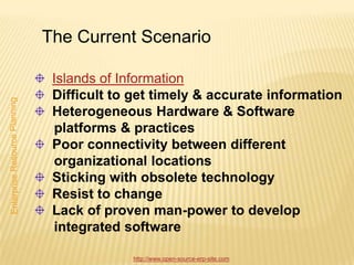 The Current Scenario

 Islands of Information
 Difficult to get timely & accurate information
 Heterogeneous Hardware & Software
 platforms & practices
 Poor connectivity between different
 organizational locations
 Sticking with obsolete technology
 Resist to change
 Lack of proven man-power to develop
 integrated software

             http://www.open-source-erp-site.com
 