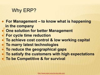 Why ERP?

 For Management – to know what is happening
in the company
 One solution for better Management
 For cycle time reduction
 To achieve cost control & low working capital
 To marry latest technologies
 To reduce the geographical gaps
 To satisfy the customers with high expectations
 To be Competitive & for survival


                 http://www.open-source-erp-site.com
 
