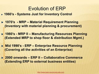 Evolution of ERP
1960’s - Systems Just for Inventory Control

1970’s - MRP – Material Requirement Planning
(Inventory with material planning & procurement)

1980’s - MRP II – Manufacturing Resources Planning
(Extended MRP to shop floor & distribution Mgmt.)

Mid 1990’s - ERP – Enterprise Resource Planning
(Covering all the activities of an Enterprise)

2000 onwards – ERP II – Collaborative Commerce
(Extending ERP to external business entities)


                     http://www.open-source-erp-site.com
 