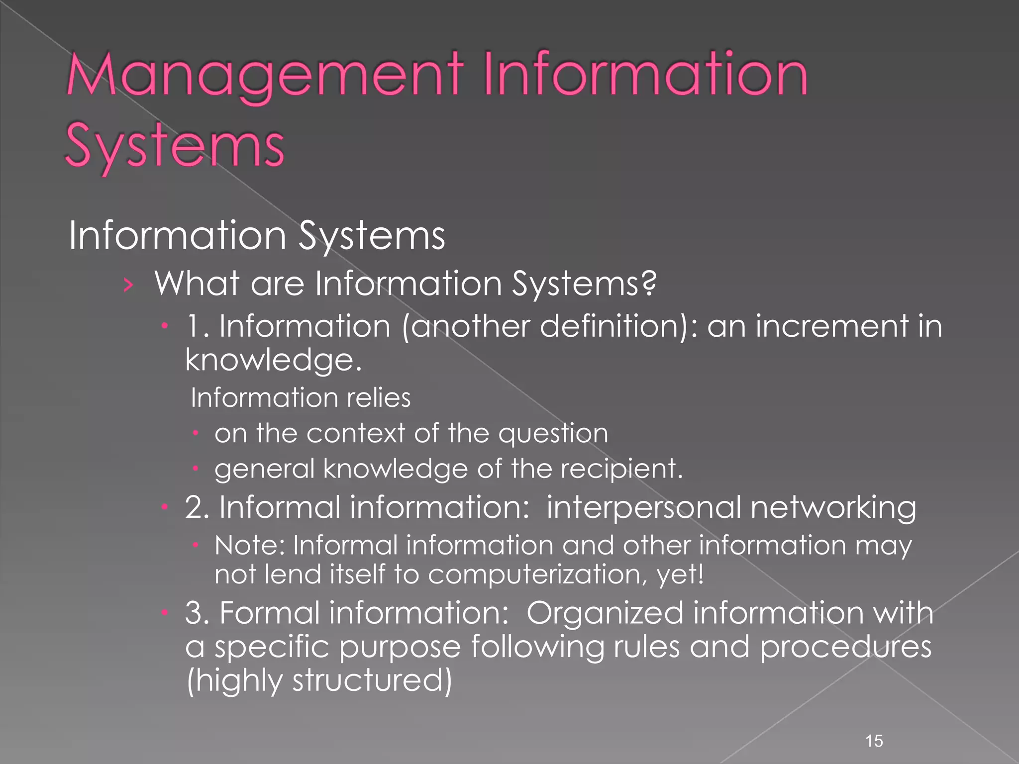 Information Systems
  &rsaquo; What are Information Systems?
     1. Information (another definition): an increment in
      knowledge.
      Information relies
       on the context of the question
       general knowledge of the recipient.
     2. Informal information: interpersonal networking
       Note: Informal information and other information may
        not lend itself to computerization, yet!
     3. Formal information: Organized information with
      a specific purpose following rules and procedures
      (highly structured)
                                                        15
 