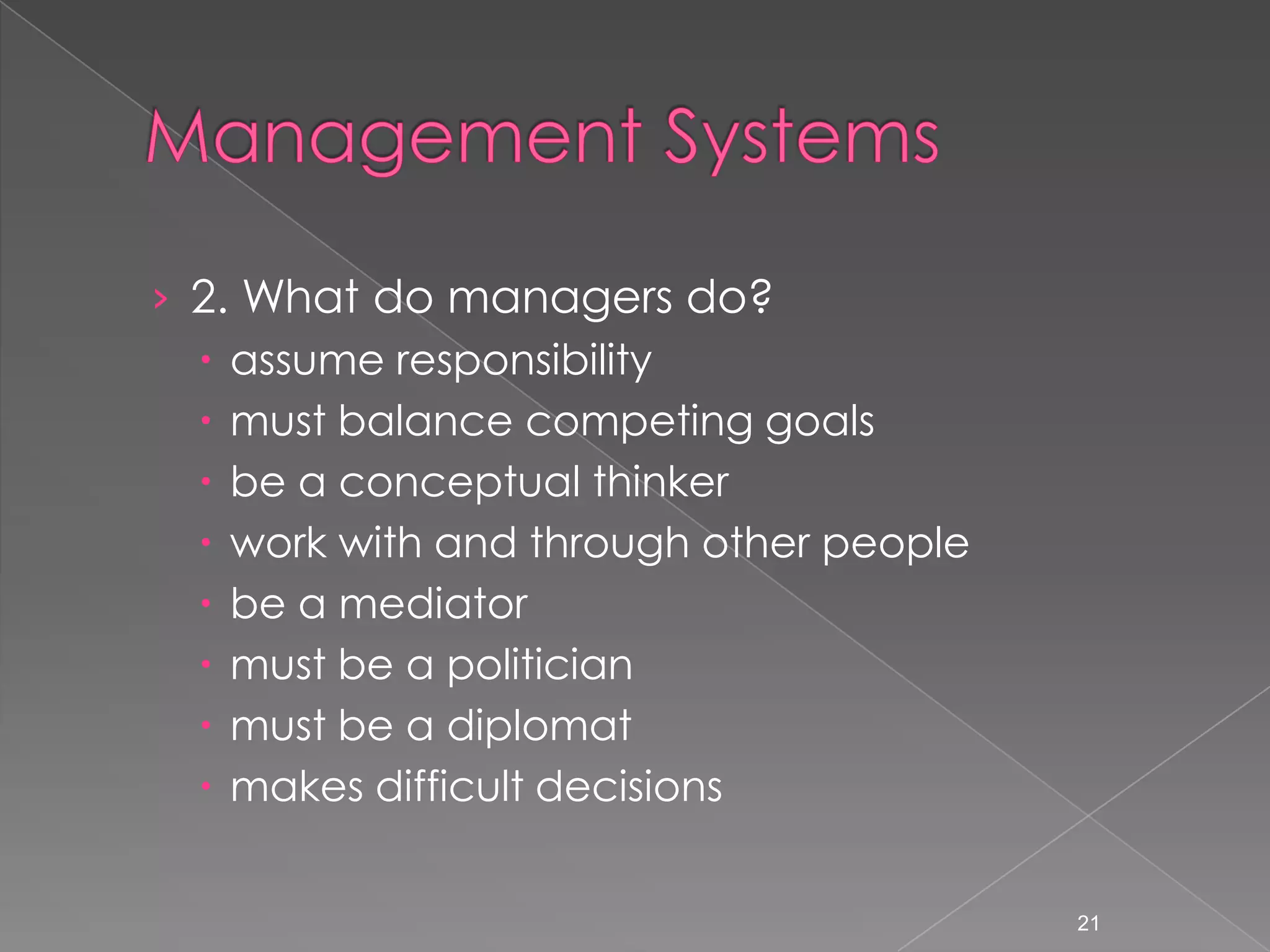 &rsaquo; 2. What do managers do?
   assume responsibility
   must balance competing goals
   be a conceptual thinker
   work with and through other people
   be a mediator
   must be a politician
   must be a diplomat
   makes difficult decisions


                                         21
 