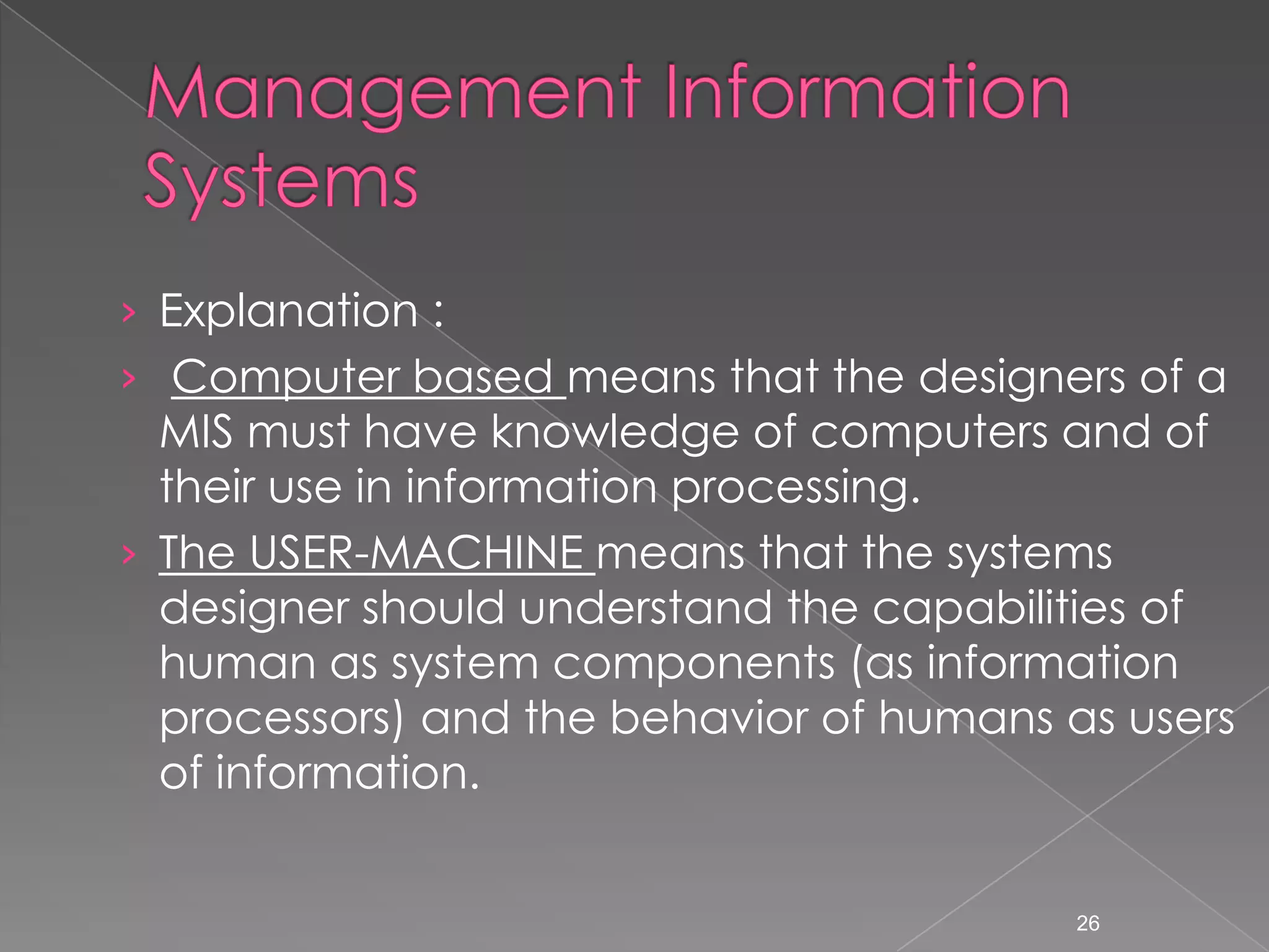 &rsaquo; Explanation :
&rsaquo; Computer based means that the designers of a
  MIS must have knowledge of computers and of
  their use in information processing.
&rsaquo; The USER-MACHINE means that the systems
  designer should understand the capabilities of
  human as system components (as information
  processors) and the behavior of humans as users
  of information.


                                          26
 