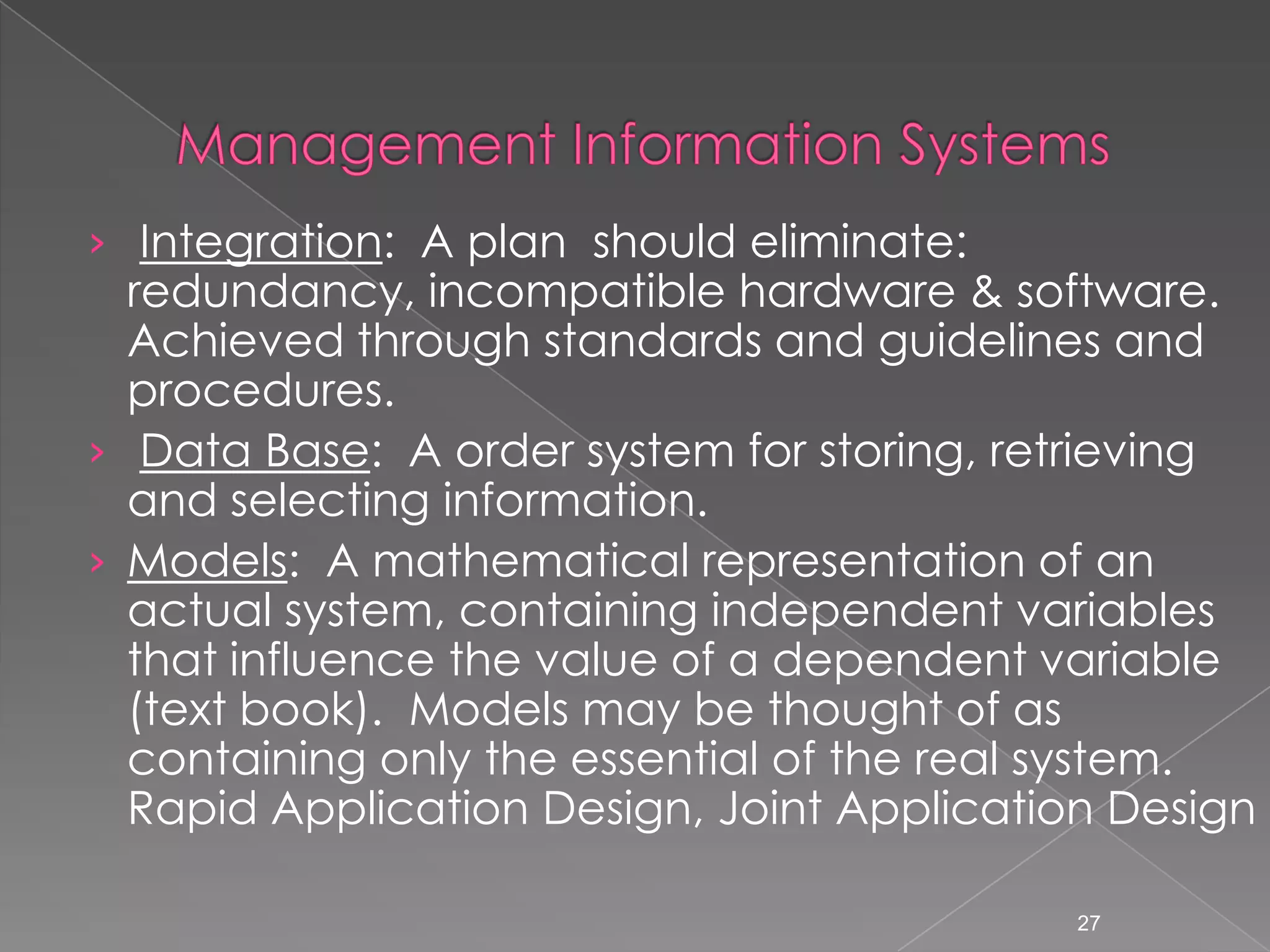 &rsaquo; Integration: A plan should eliminate:
  redundancy, incompatible hardware & software.
  Achieved through standards and guidelines and
  procedures.
&rsaquo; Data Base: A order system for storing, retrieving
  and selecting information.
&rsaquo; Models: A mathematical representation of an
  actual system, containing independent variables
  that influence the value of a dependent variable
  (text book). Models may be thought of as
  containing only the essential of the real system.
  Rapid Application Design, Joint Application Design

                                            27
 