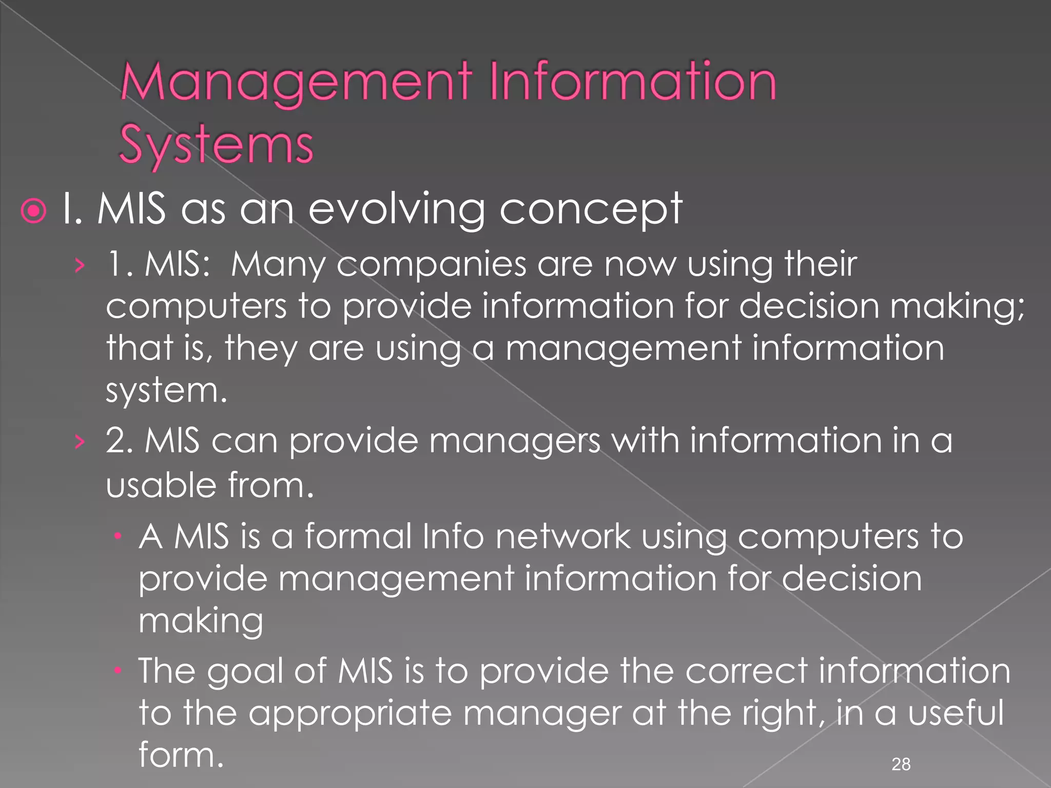    I. MIS as an evolving concept
    &rsaquo; 1. MIS: Many companies are now using their
      computers to provide information for decision making;
      that is, they are using a management information
      system.
    &rsaquo; 2. MIS can provide managers with information in a
      usable from.
        A MIS is a formal Info network using computers to
         provide management information for decision
         making
        The goal of MIS is to provide the correct information
         to the appropriate manager at the right, in a useful
         form.                                          28
 
