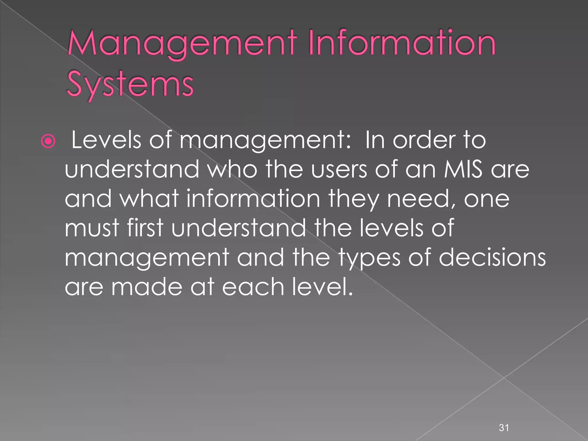    Levels of management: In order to
    understand who the users of an MIS are
    and what information they need, one
    must first understand the levels of
    management and the types of decisions
    are made at each level.




                                      31
 