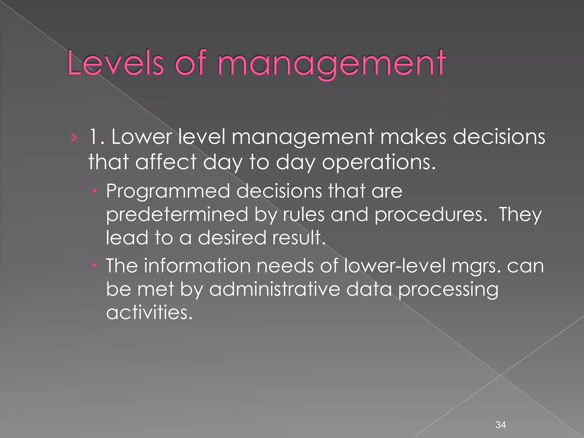 &rsaquo; 1. Lower level management makes decisions
 that affect day to day operations.
  Programmed decisions that are
   predetermined by rules and procedures. They
   lead to a desired result.
  The information needs of lower-level mgrs. can
   be met by administrative data processing
   activities.




                                           34
 
