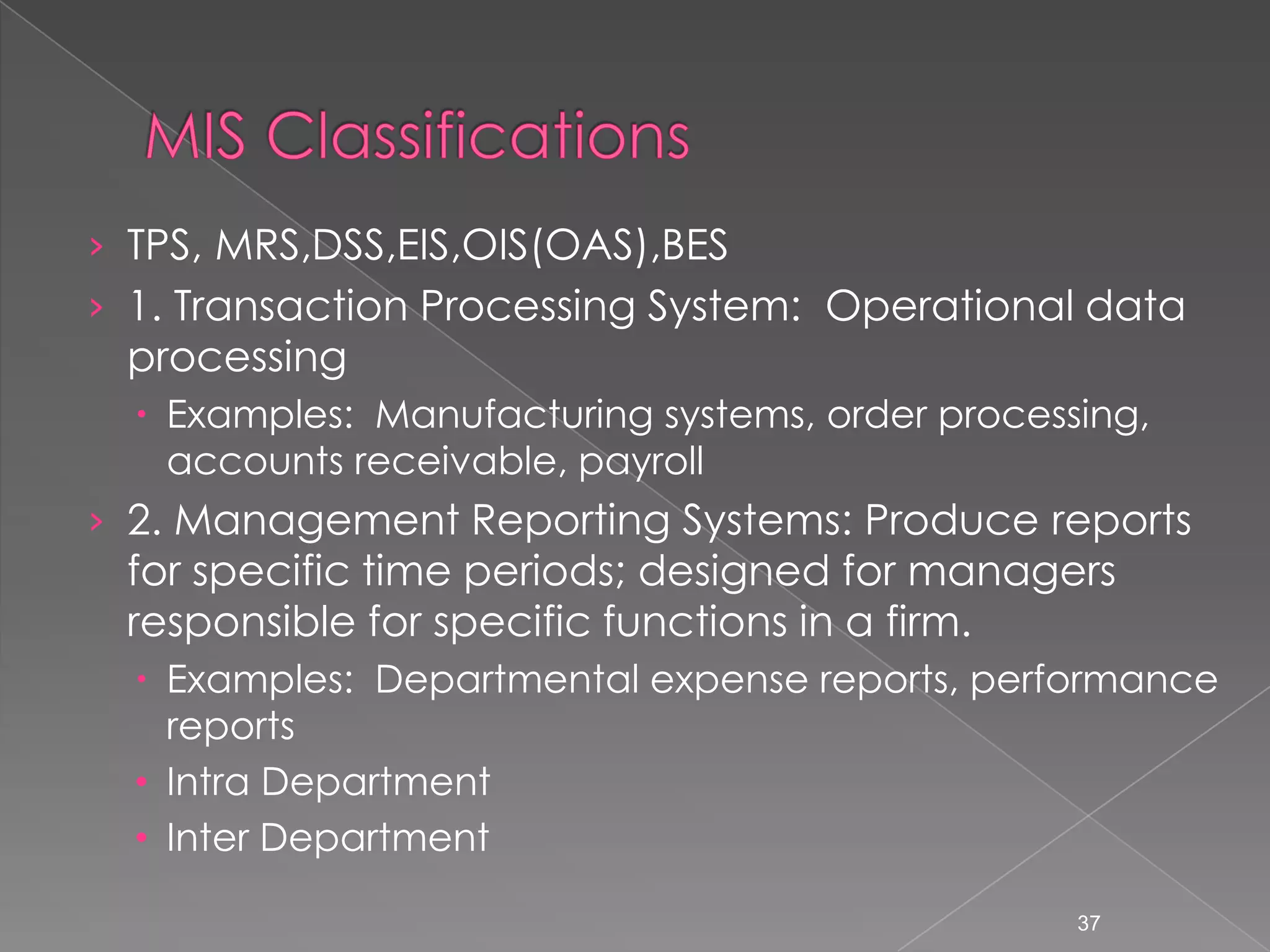 &rsaquo; TPS, MRS,DSS,EIS,OIS(OAS),BES
&rsaquo; 1. Transaction Processing System: Operational data
 processing
   Examples: Manufacturing systems, order processing,
    accounts receivable, payroll
&rsaquo; 2. Management Reporting Systems: Produce reports
 for specific time periods; designed for managers
 responsible for specific functions in a firm.
   Examples: Departmental expense reports, performance
    reports
  &bull; Intra Department
  &bull; Inter Department

                                                  37
 
