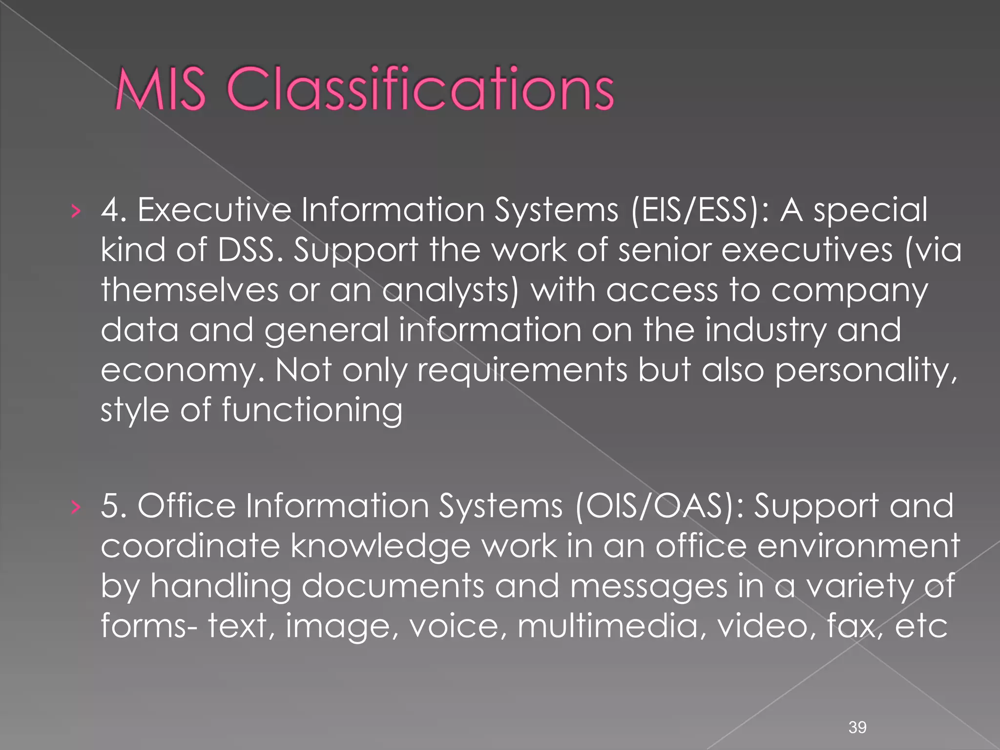 &rsaquo; 4. Executive Information Systems (EIS/ESS): A special
 kind of DSS. Support the work of senior executives (via
 themselves or an analysts) with access to company
 data and general information on the industry and
 economy. Not only requirements but also personality,
 style of functioning

&rsaquo; 5. Office Information Systems (OIS/OAS): Support and
 coordinate knowledge work in an office environment
 by handling documents and messages in a variety of
 forms- text, image, voice, multimedia, video, fax, etc

                                                 39
 