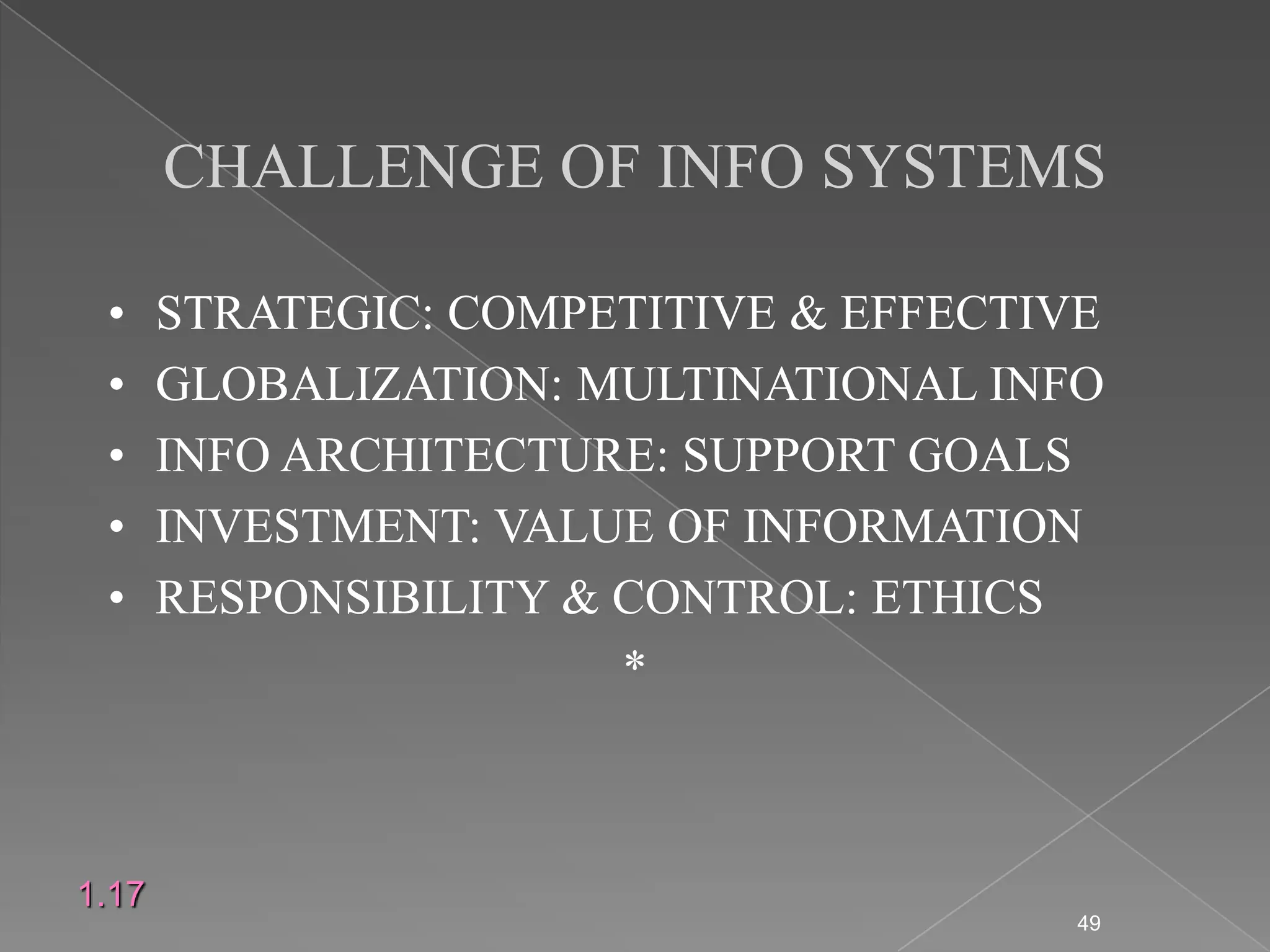 CHALLENGE OF INFO SYSTEMS

 &bull;     STRATEGIC: COMPETITIVE & EFFECTIVE
 &bull;     GLOBALIZATION: MULTINATIONAL INFO
 &bull;     INFO ARCHITECTURE: SUPPORT GOALS
 &bull;     INVESTMENT: VALUE OF INFORMATION
 &bull;     RESPONSIBILITY & CONTROL: ETHICS
                        *



1.17
                                        49
 