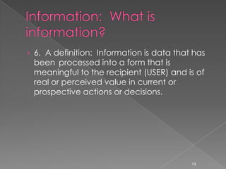 › 6. A definition: Information is data that has
 been processed into a form that is
 meaningful to the recipient (USER) and is of
 real or perceived value in current or
 prospective actions or decisions.




                                           13
 