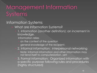 Information Systems
  › What are Information Systems?
     1. Information (another definition): an increment in
      knowledge.
      Information relies
       on the context of the question
       general knowledge of the recipient.
     2. Informal information: interpersonal networking
       Note: Informal information and other information may
        not lend itself to computerization, yet!
     3. Formal information: Organized information with
      a specific purpose following rules and procedures
      (highly structured)
                                                        15
 