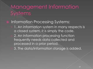    Information Processing Systems:
    › 1. An information system in many respects is
      a closed system, it is simply the code.
    › 2. An information processing function
      frequently needs data collected and
      processed in a prior period.
    › 3. The data/information storage is added.




                                              17
 