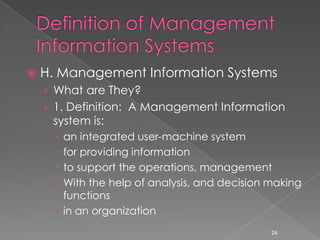    H. Management Information Systems
    › What are They?
    › 1. Definition: A Management Information
     system is:
       an integrated user-machine system
       for providing information
       to support the operations, management
       With the help of analysis, and decision making
        functions
       in an organization
                                                24
 