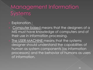 › Explanation :
› Computer based means that the designers of a
  MIS must have knowledge of computers and of
  their use in information processing.
› The USER-MACHINE means that the systems
  designer should understand the capabilities of
  human as system components (as information
  processors) and the behavior of humans as users
  of information.


                                          26
 