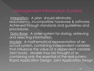 › Integration: A plan should eliminate:
  redundancy, incompatible hardware & software.
  Achieved through standards and guidelines and
  procedures.
› Data Base: A order system for storing, retrieving
  and selecting information.
› Models: A mathematical representation of an
  actual system, containing independent variables
  that influence the value of a dependent variable
  (text book). Models may be thought of as
  containing only the essential of the real system.
  Rapid Application Design, Joint Application Design

                                            27
 