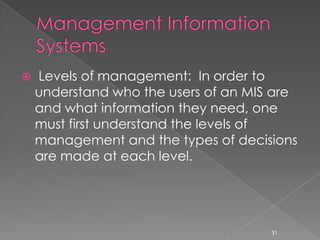   Levels of management: In order to
    understand who the users of an MIS are
    and what information they need, one
    must first understand the levels of
    management and the types of decisions
    are made at each level.




                                      31
 