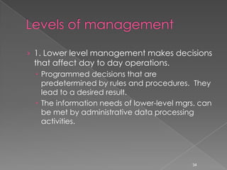 › 1. Lower level management makes decisions
 that affect day to day operations.
  Programmed decisions that are
   predetermined by rules and procedures. They
   lead to a desired result.
  The information needs of lower-level mgrs. can
   be met by administrative data processing
   activities.




                                           34
 