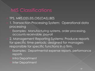 › TPS, MRS,DSS,EIS,OIS(OAS),BES
› 1. Transaction Processing System: Operational data
 processing
   Examples: Manufacturing systems, order processing,
    accounts receivable, payroll
› 2. Management Reporting Systems: Produce reports
 for specific time periods; designed for managers
 responsible for specific functions in a firm.
   Examples: Departmental expense reports, performance
    reports
  • Intra Department
  • Inter Department

                                                  37
 