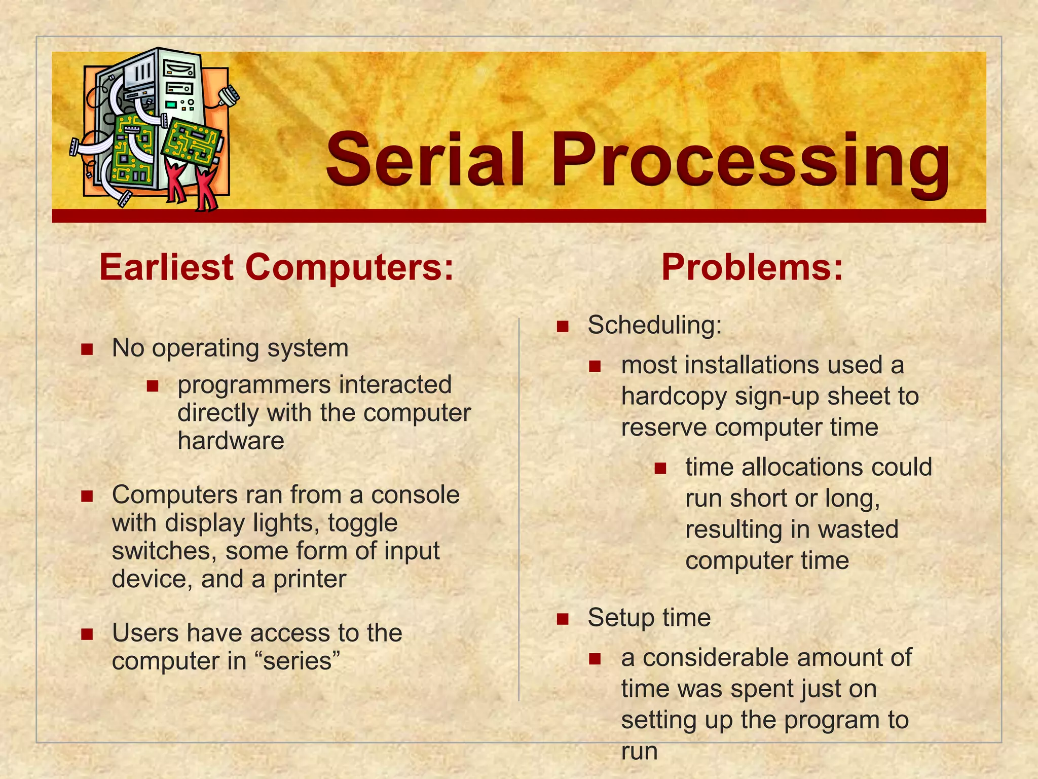 Serial Processing 
Earliest Computers: 
 No operating system 
 programmers interacted 
directly with the computer 
hardware 
 Computers ran from a console 
with display lights, toggle 
switches, some form of input 
device, and a printer 
 Users have access to the 
computer in “series” 
Problems: 
 Scheduling: 
 most installations used a 
hardcopy sign-up sheet to 
reserve computer time 
 time allocations could 
run short or long, 
resulting in wasted 
computer time 
 Setup time 
 a considerable amount of 
time was spent just on 
setting up the program to 
run 
 