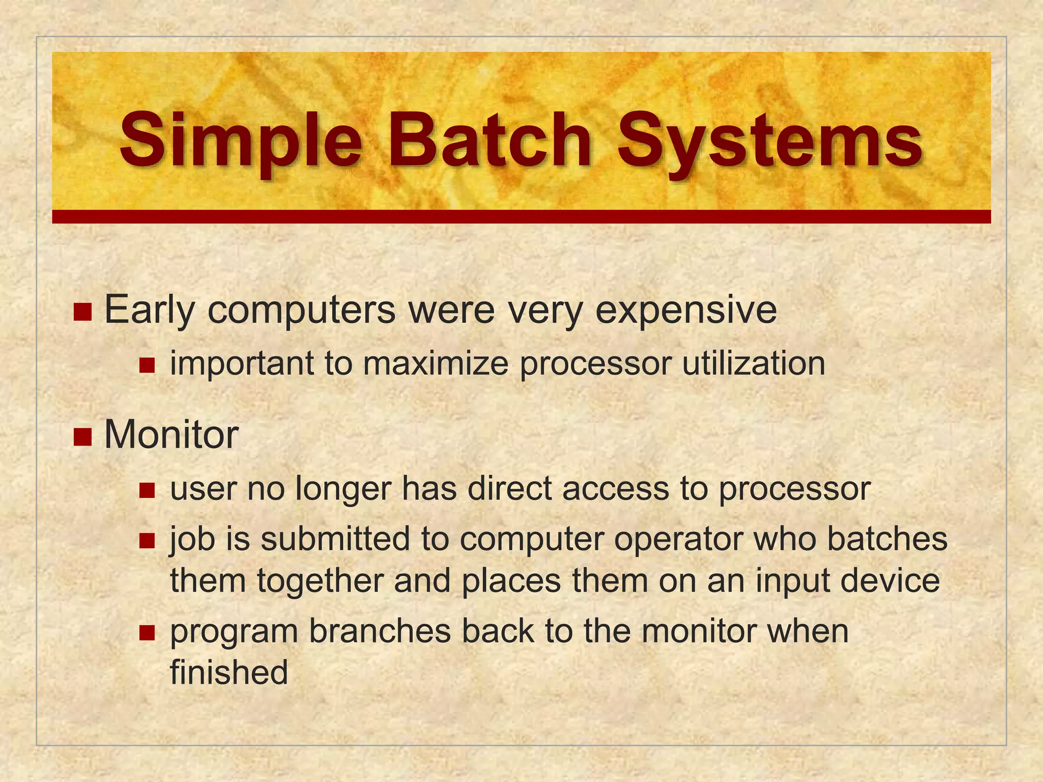 Simple Batch Systems 
 Early computers were very expensive 
 important to maximize processor utilization 
 Monitor 
 user no longer has direct access to processor 
 job is submitted to computer operator who batches 
them together and places them on an input device 
 program branches back to the monitor when 
finished 
 
