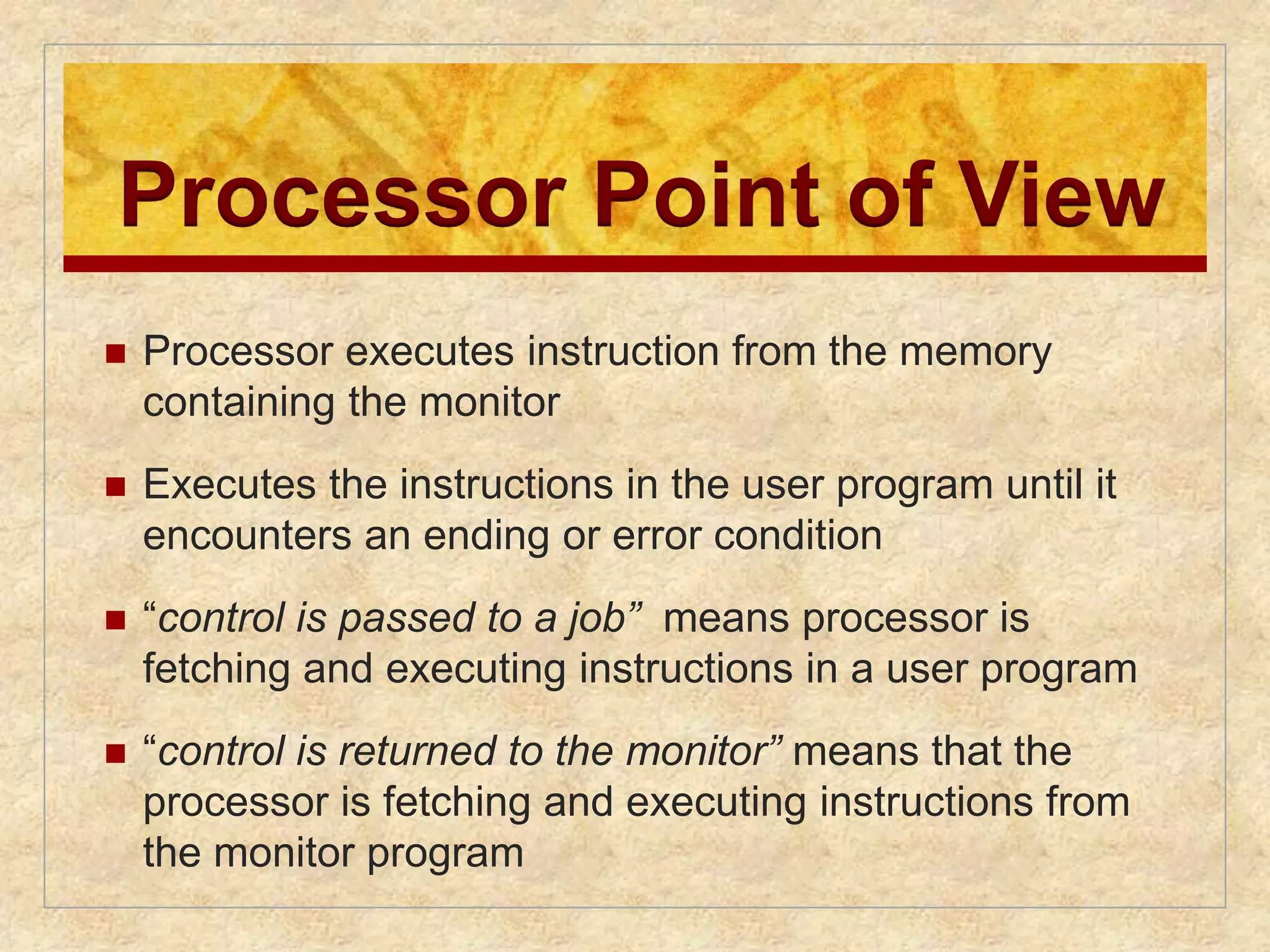 Processor Point of View 
 Processor executes instruction from the memory 
containing the monitor 
 Executes the instructions in the user program until it 
encounters an ending or error condition 
 “control is passed to a job” means processor is 
fetching and executing instructions in a user program 
 “control is returned to the monitor” means that the 
processor is fetching and executing instructions from 
the monitor program 
 