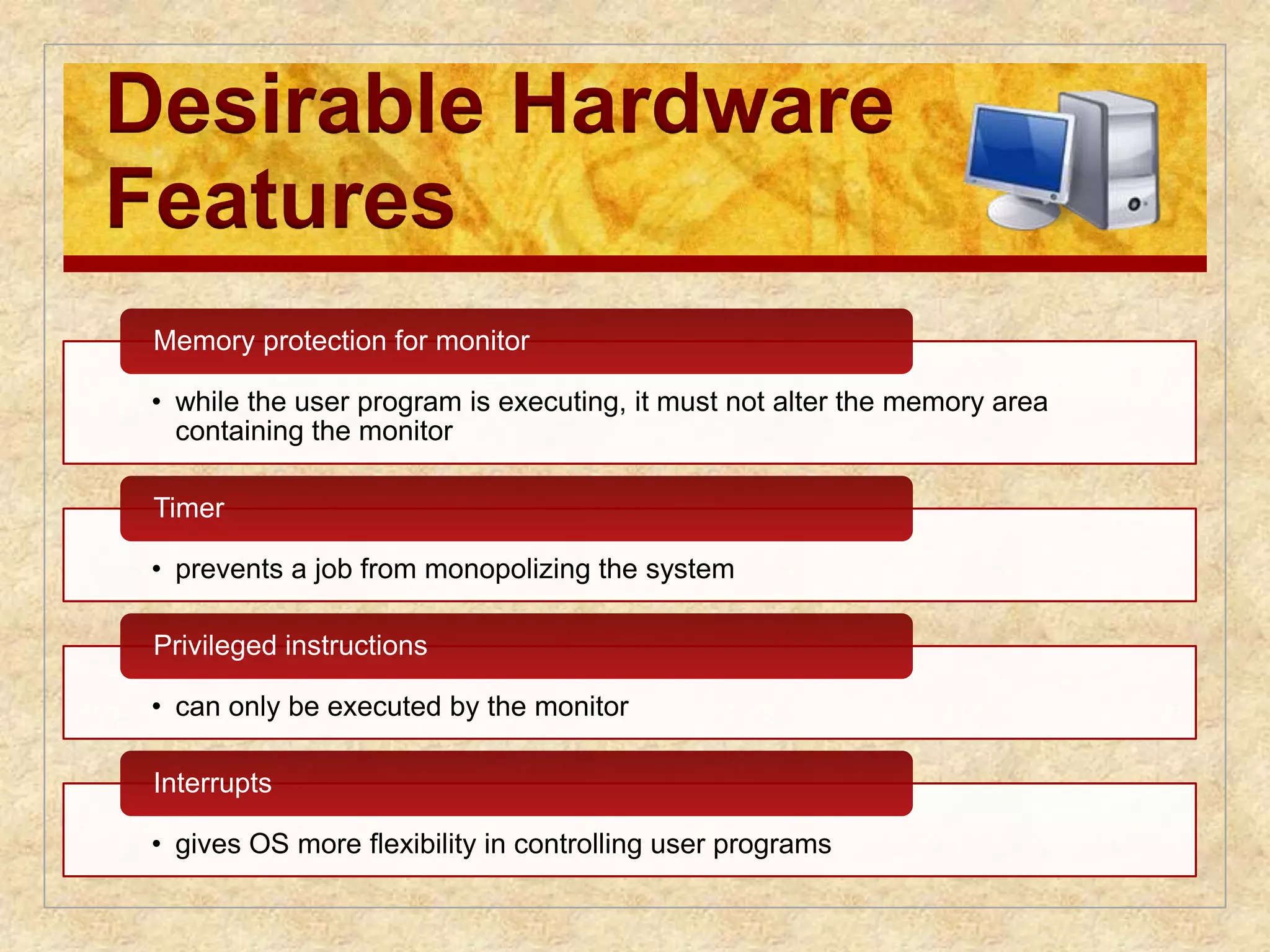 Desirable Hardware 
Features 
Memory protection for monitor 
• while the user program is executing, it must not alter the memory area 
containing the monitor 
Timer 
• prevents a job from monopolizing the system 
Privileged instructions 
• can only be executed by the monitor 
Interrupts 
• gives OS more flexibility in controlling user programs 
 