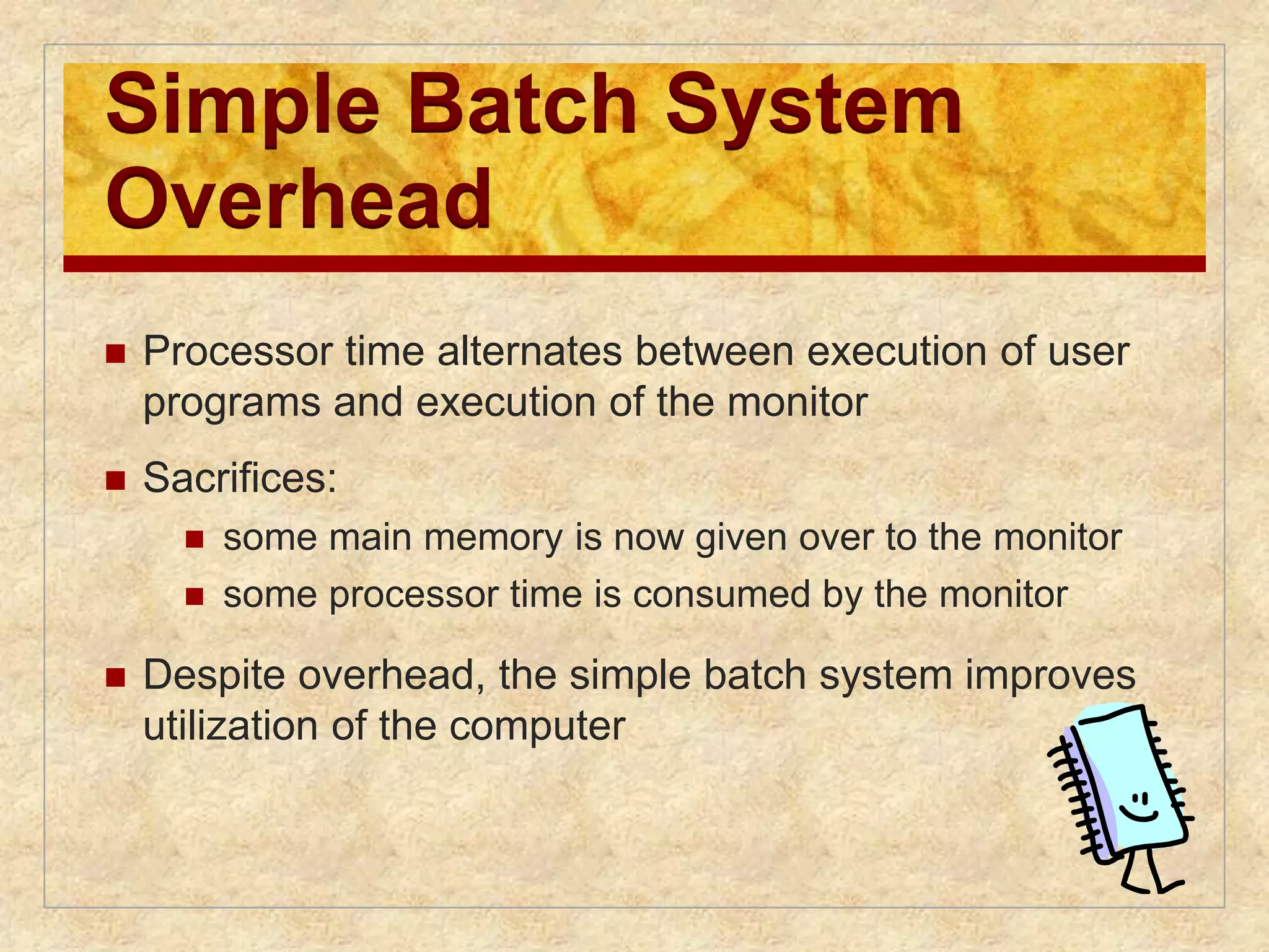 Simple Batch System 
Overhead 
 Processor time alternates between execution of user 
programs and execution of the monitor 
 Sacrifices: 
 some main memory is now given over to the monitor 
 some processor time is consumed by the monitor 
 Despite overhead, the simple batch system improves 
utilization of the computer 
 