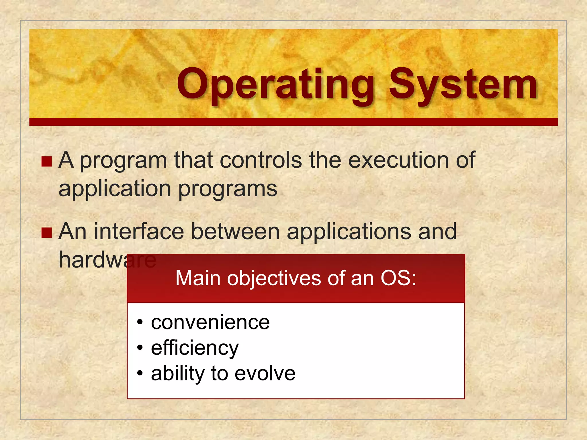 Operating System 
 A program that controls the execution of 
application programs 
 An interface between applications and 
hardware 
Main objectives of an OS: 
• convenience 
• efficiency 
• ability to evolve 
 