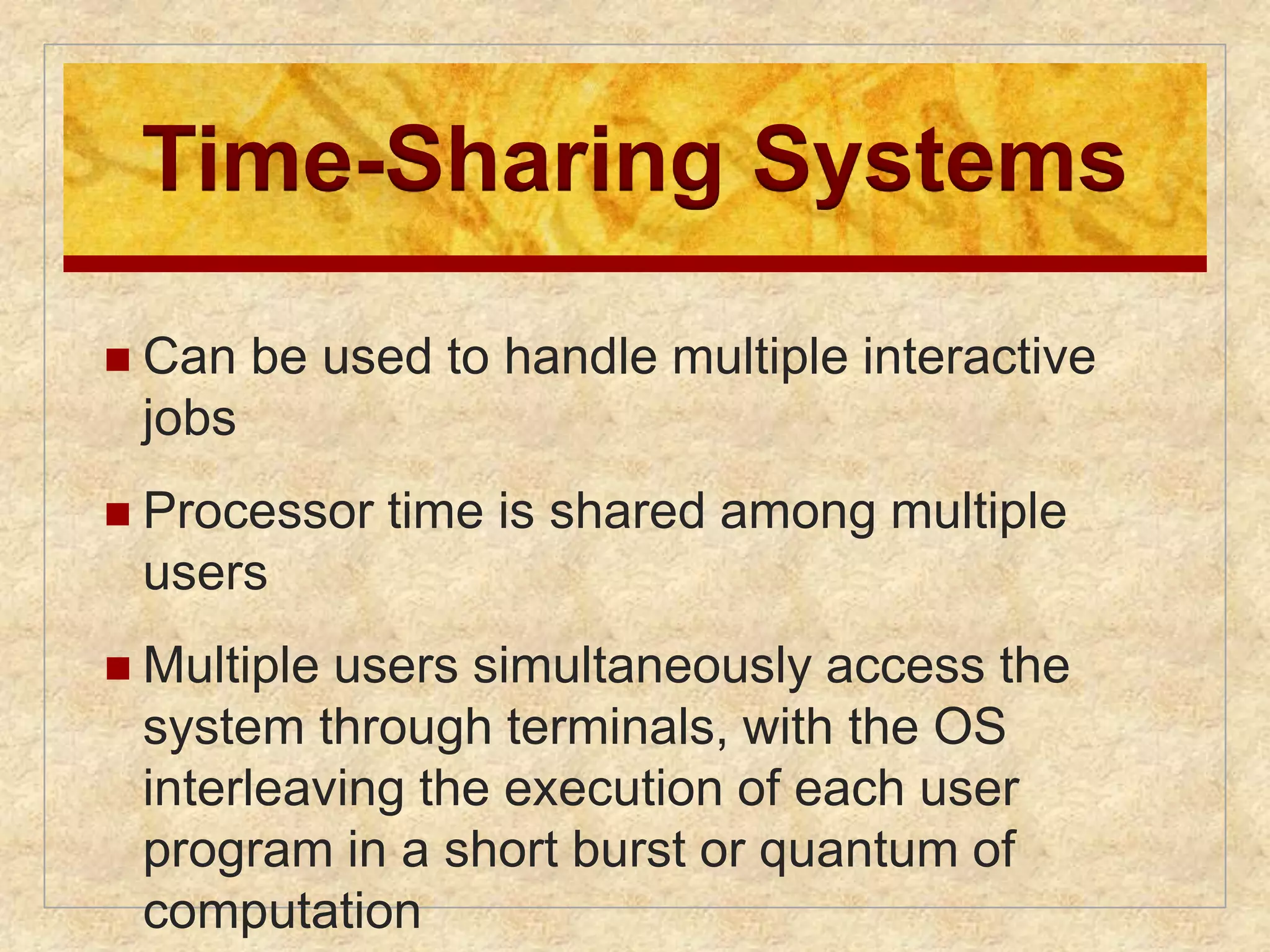 Time-Sharing Systems 
 Can be used to handle multiple interactive 
jobs 
 Processor time is shared among multiple 
users 
 Multiple users simultaneously access the 
system through terminals, with the OS 
interleaving the execution of each user 
program in a short burst or quantum of 
computation 
 