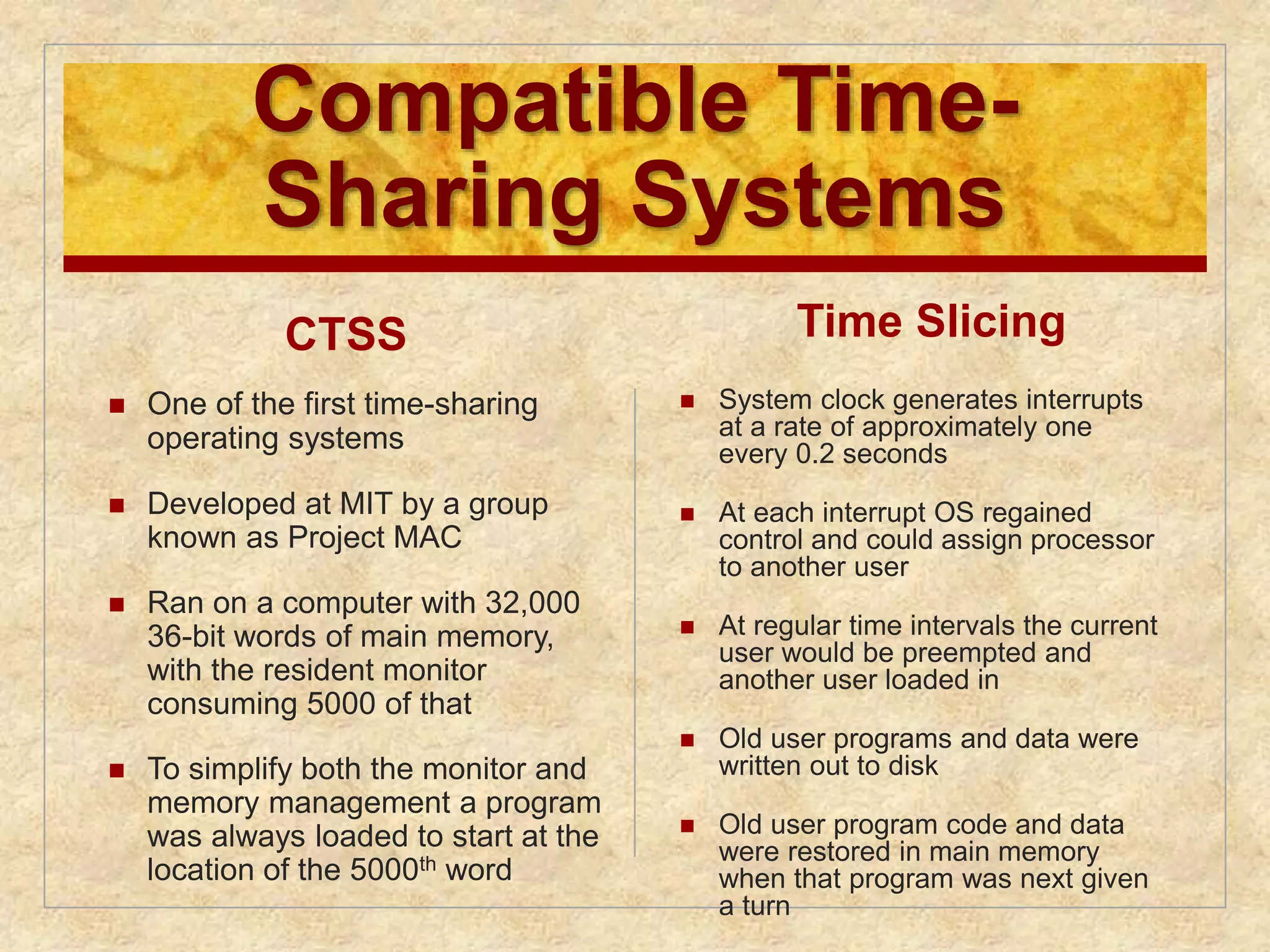 Compatible Time- 
Sharing Systems 
CTSS 
 One of the first time-sharing 
operating systems 
 Developed at MIT by a group 
known as Project MAC 
 Ran on a computer with 32,000 
36-bit words of main memory, 
with the resident monitor 
consuming 5000 of that 
 To simplify both the monitor and 
memory management a program 
was always loaded to start at the 
location of the 5000th word 
Time Slicing 
 System clock generates interrupts 
at a rate of approximately one 
every 0.2 seconds 
 At each interrupt OS regained 
control and could assign processor 
to another user 
 At regular time intervals the current 
user would be preempted and 
another user loaded in 
 Old user programs and data were 
written out to disk 
 Old user program code and data 
were restored in main memory 
when that program was next given 
a turn 
 
