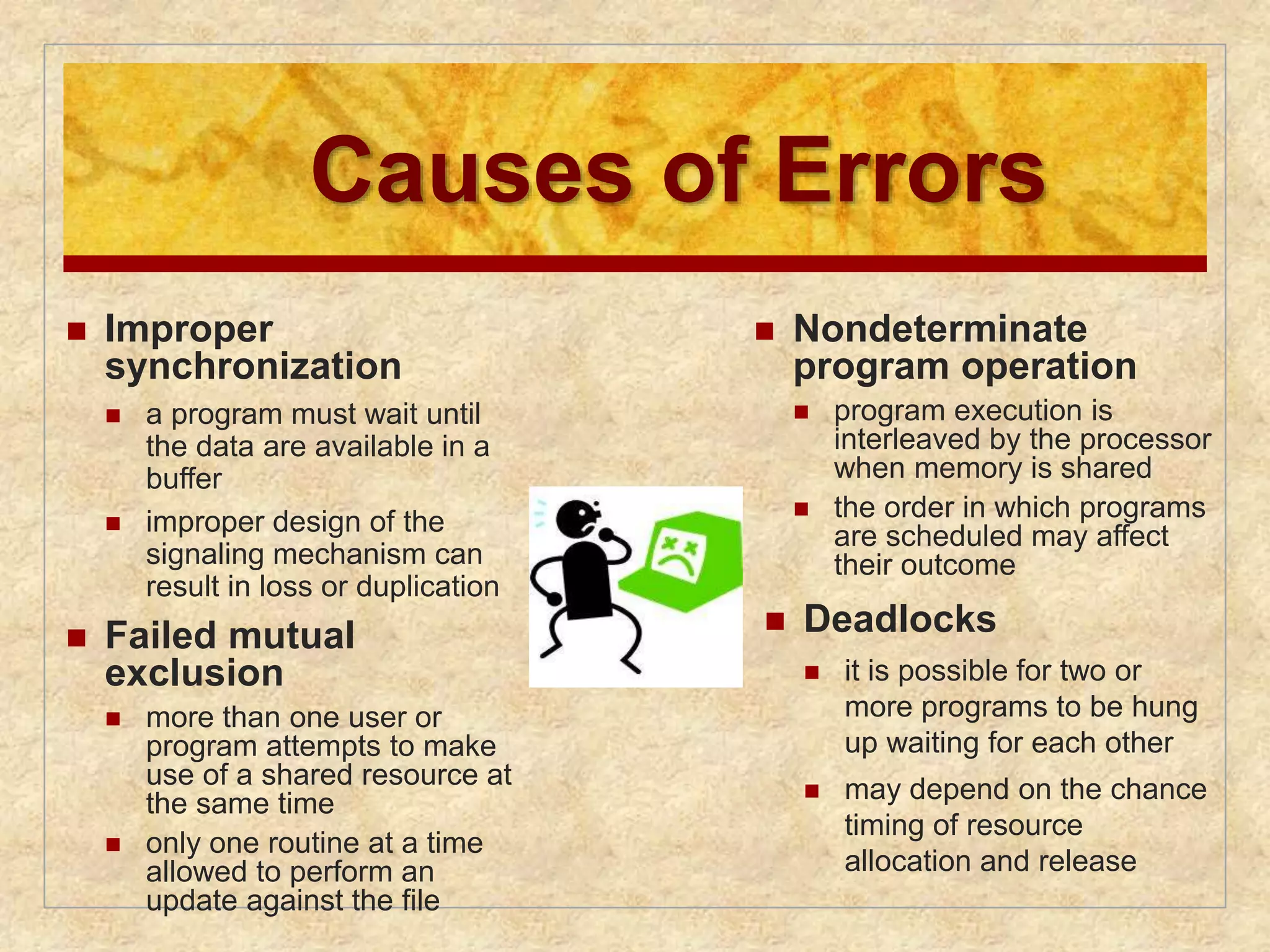 Causes of Errors 
 Nondeterminate 
program operation 
 program execution is 
interleaved by the processor 
when memory is shared 
 the order in which programs 
are scheduled may affect 
their outcome 
 Deadlocks 
 it is possible for two or 
more programs to be hung 
up waiting for each other 
 may depend on the chance 
timing of resource 
allocation and release 
 Improper 
synchronization 
 a program must wait until 
the data are available in a 
buffer 
 improper design of the 
signaling mechanism can 
result in loss or duplication 
 Failed mutual 
exclusion 
 more than one user or 
program attempts to make 
use of a shared resource at 
the same time 
 only one routine at a time 
allowed to perform an 
update against the file 
 