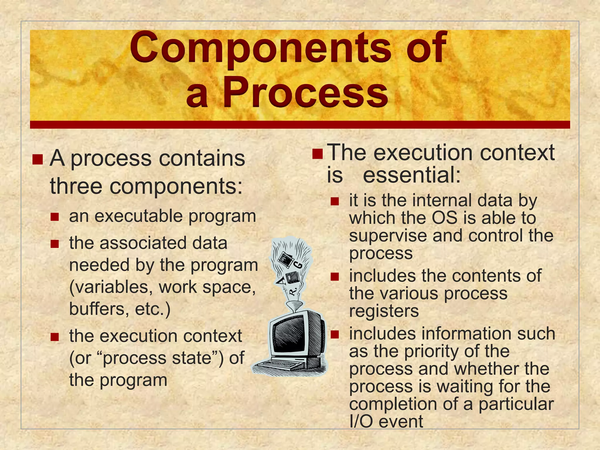 Components of 
a Process 
The execution context 
is essential: 
 it is the internal data by 
which the OS is able to 
supervise and control the 
process 
 includes the contents of 
the various process 
registers 
 includes information such 
as the priority of the 
process and whether the 
process is waiting for the 
completion of a particular 
I/O event 
 A process contains 
three components: 
 an executable program 
 the associated data 
needed by the program 
(variables, work space, 
buffers, etc.) 
 the execution context 
(or “process state”) of 
the program 
 