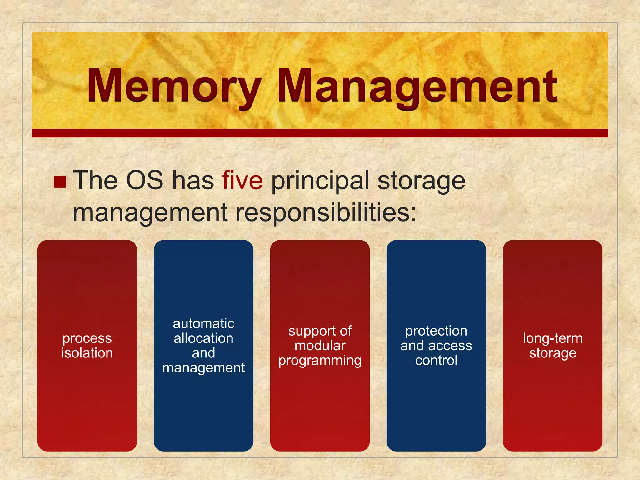 Memory Management 
 The OS has five principal storage 
management responsibilities: 
process 
isolation 
automatic 
allocation 
and 
management 
support of 
modular 
programming 
protection 
and access 
control 
long-term 
storage 
 