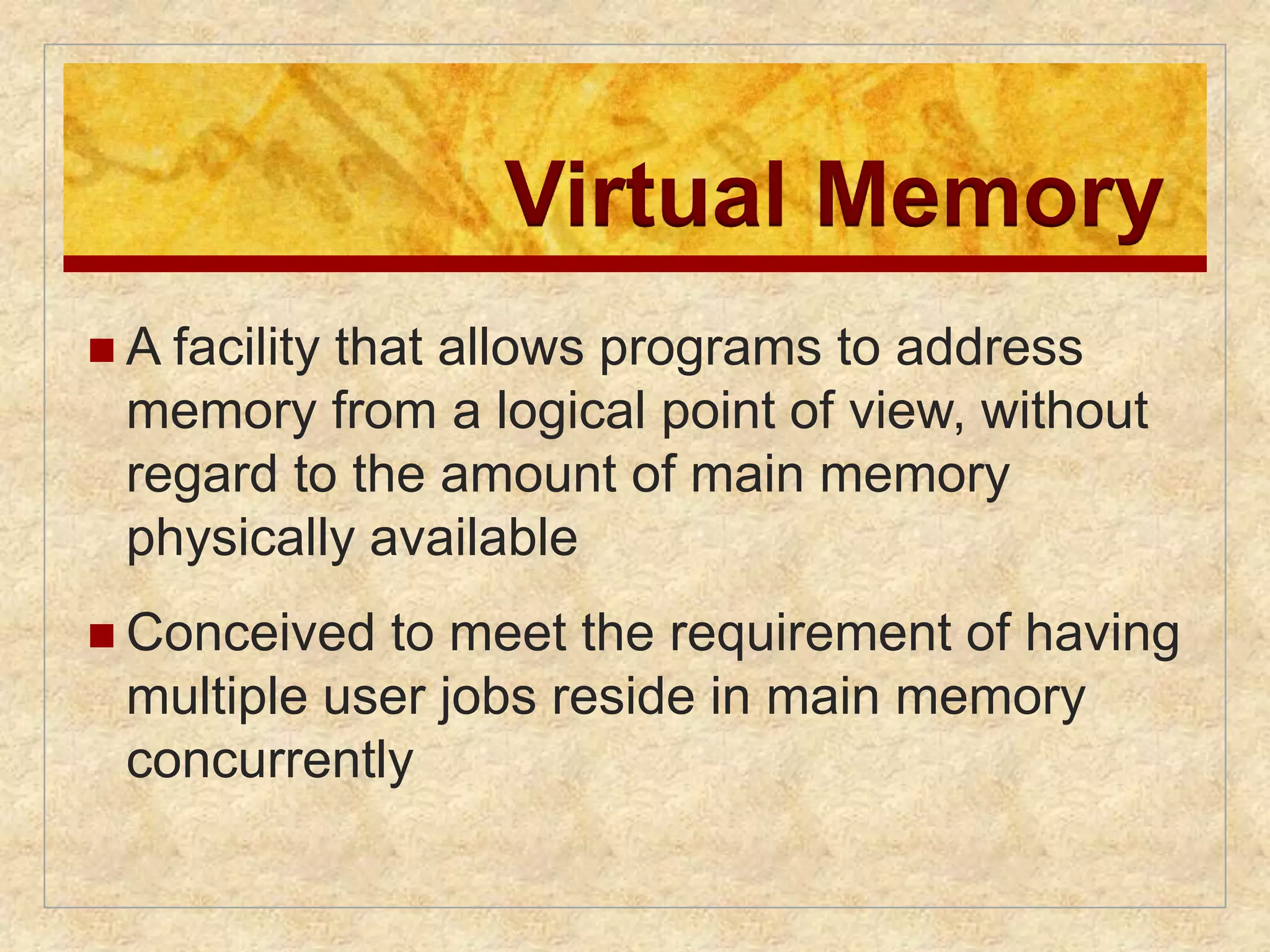 Virtual Memory 
 A facility that allows programs to address 
memory from a logical point of view, without 
regard to the amount of main memory 
physically available 
 Conceived to meet the requirement of having 
multiple user jobs reside in main memory 
concurrently 
 