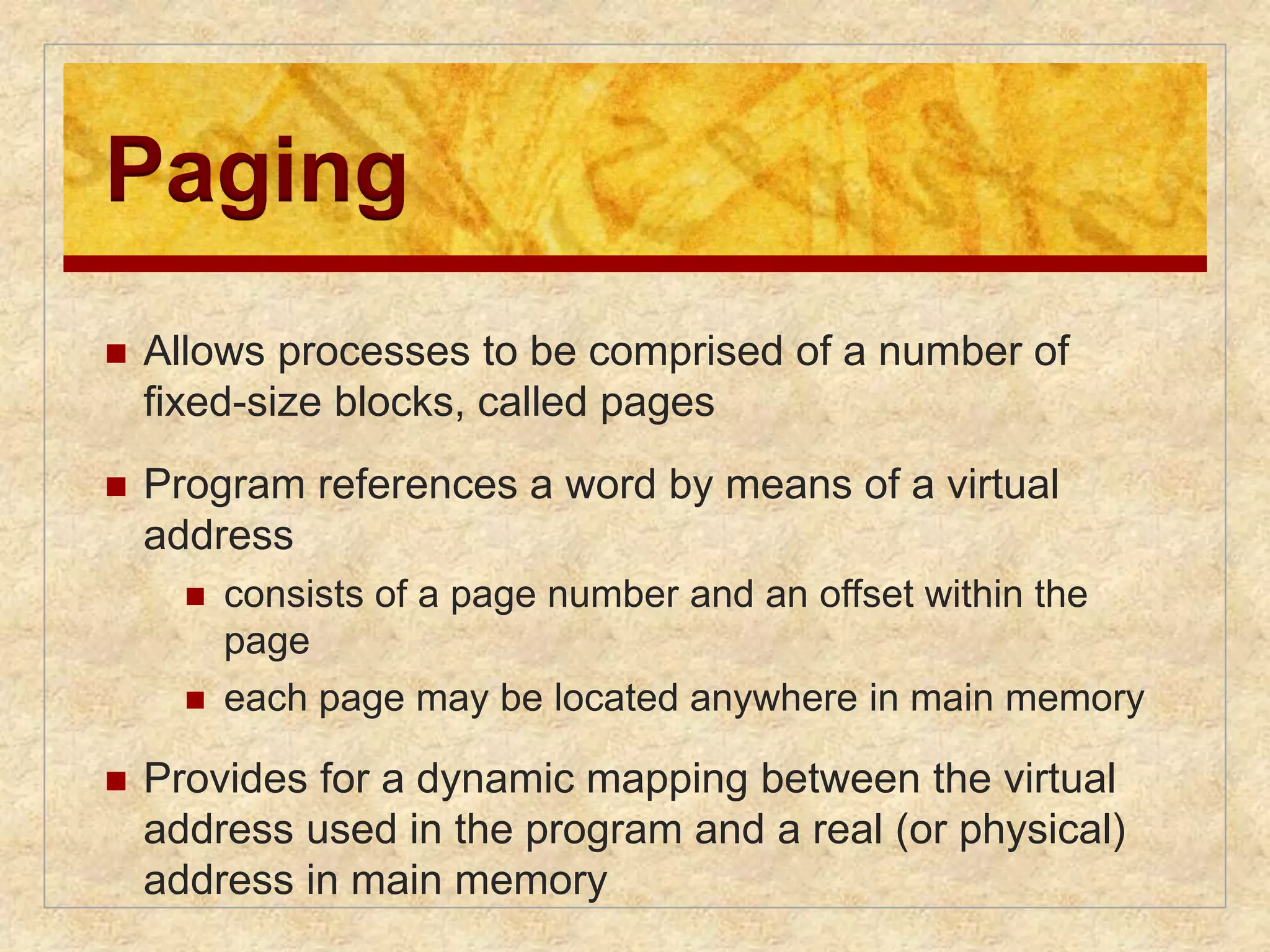 Paging 
 Allows processes to be comprised of a number of 
fixed-size blocks, called pages 
 Program references a word by means of a virtual 
address 
 consists of a page number and an offset within the 
page 
 each page may be located anywhere in main memory 
 Provides for a dynamic mapping between the virtual 
address used in the program and a real (or physical) 
address in main memory 
 