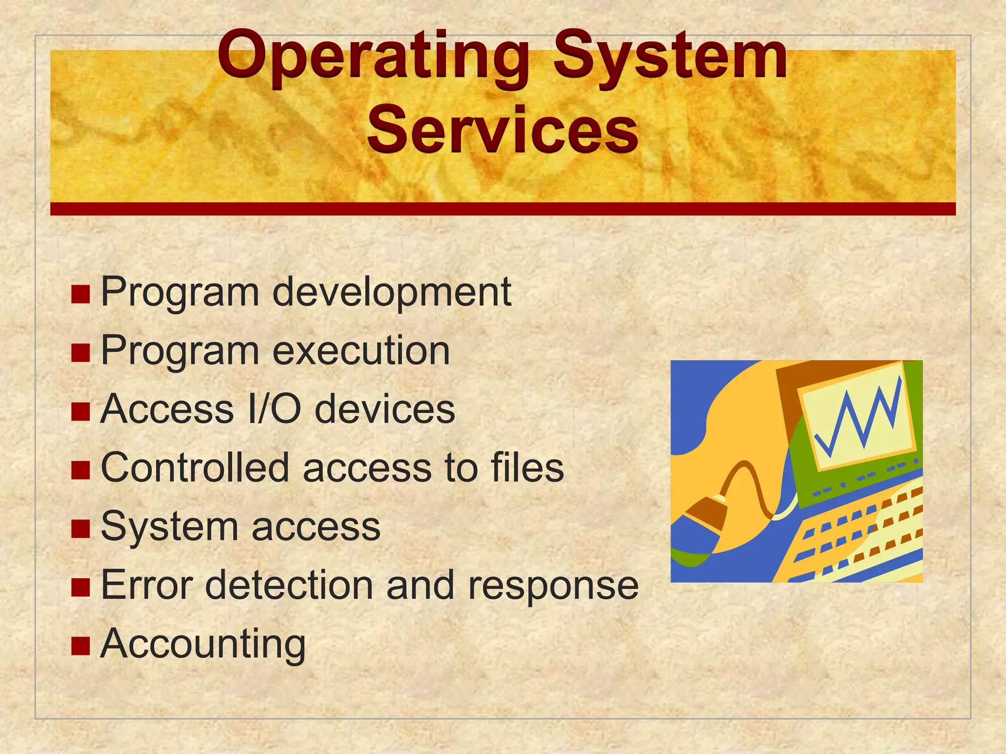 Operating System 
Services 
 Program development 
 Program execution 
 Access I/O devices 
 Controlled access to files 
 System access 
 Error detection and response 
 Accounting 
 