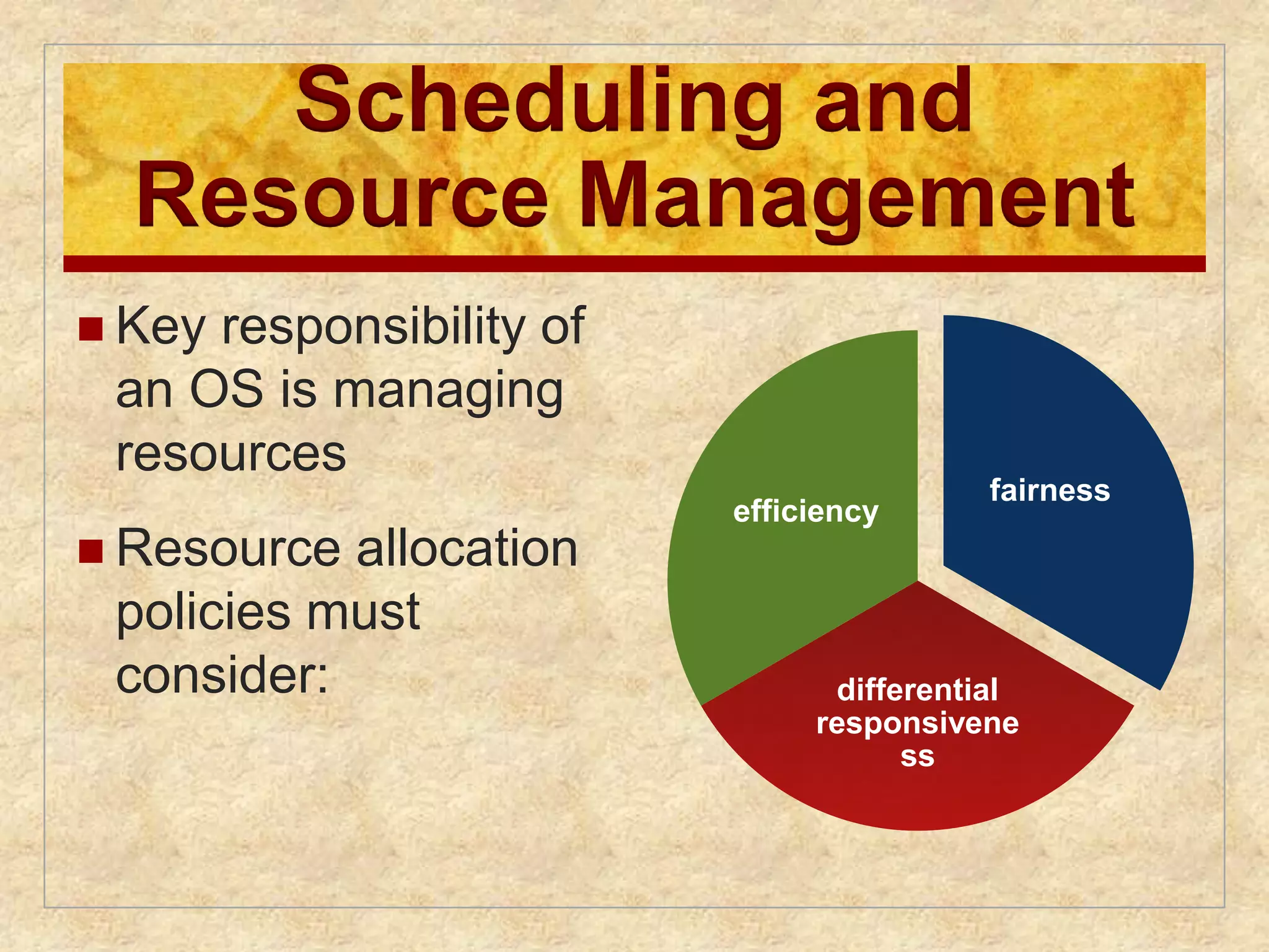 Scheduling and 
Resource Management 
 Key responsibility of 
an OS is managing 
resources 
 Resource allocation 
policies must 
consider: 
fairness 
differential 
responsivene 
ss 
efficiency 
 