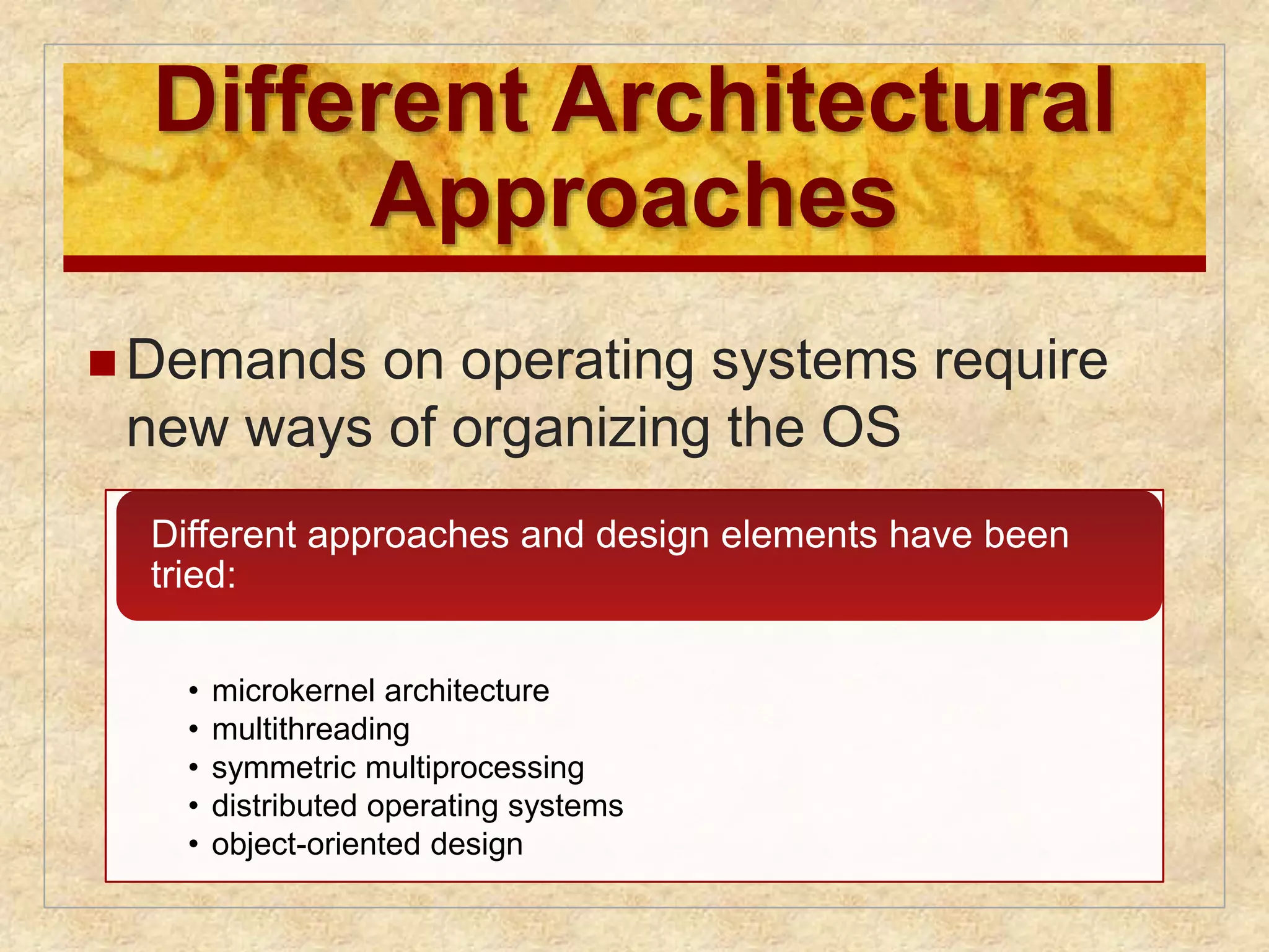 Different Architectural 
Approaches 
Demands on operating systems require 
new ways of organizing the OS 
Different approaches and design elements have been 
tried: 
• microkernel architecture 
• multithreading 
• symmetric multiprocessing 
• distributed operating systems 
• object-oriented design 
 