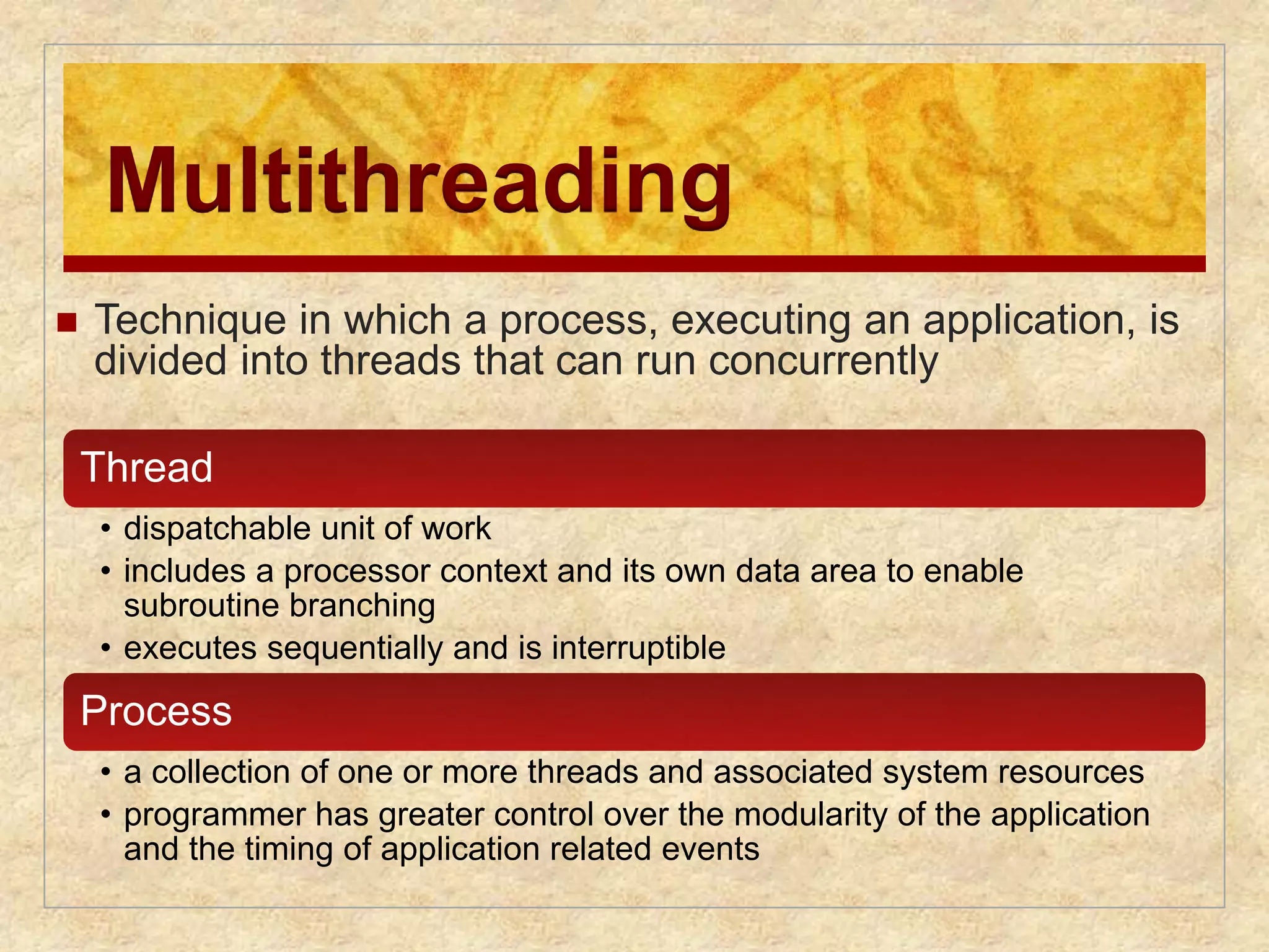 Multithreading 
 Technique in which a process, executing an application, is 
divided into threads that can run concurrently 
Thread 
• dispatchable unit of work 
• includes a processor context and its own data area to enable 
subroutine branching 
• executes sequentially and is interruptible 
Process 
• a collection of one or more threads and associated system resources 
• programmer has greater control over the modularity of the application 
and the timing of application related events 
 